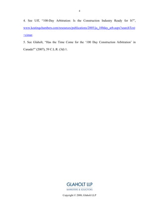 4


4. See Uff, “100-Day Arbitration: Is the Construction Industry Ready for It?”,

www.keatingchambers.com/resources/publications/2005/ju_100day_arb.aspx?searchText

=cimar.

5. See Glaholt, “Has the Time Come for the ‘100 Day Construction Arbitration’ in

Canada?” (2007), 59 C.L.R. (3d) 1.




                              Copyright © 2008, Glaholt LLP
 