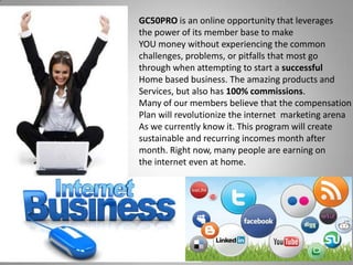 GC50PRO is an online opportunity that leverages
the power of its member base to make
YOU money without experiencing the common
challenges, problems, or pitfalls that most go
through when attempting to start a successful
Home based business. The amazing products and
Services, but also has 100% commissions.
Many of our members believe that the compensation
Plan will revolutionize the internet marketing arena
As we currently know it. This program will create
sustainable and recurring incomes month after
month. Right now, many people are earning on
the internet even at home.
 
