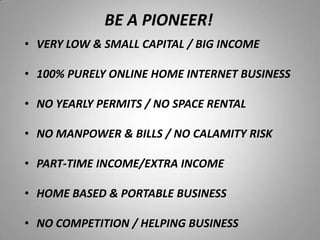 • VERY LOW & SMALL CAPITAL / BIG INCOME
• 100% PURELY ONLINE HOME INTERNET BUSINESS
• NO YEARLY PERMITS / NO SPACE RENTAL
• NO MANPOWER & BILLS / NO CALAMITY RISK
• PART-TIME INCOME/EXTRA INCOME
• HOME BASED & PORTABLE BUSINESS
• NO COMPETITION / HELPING BUSINESS
BE A PIONEER!
 