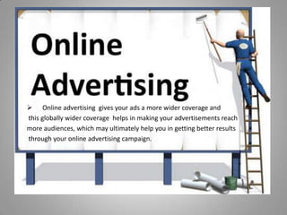  Online advertising gives your ads a more wider coverage and
this globally wider coverage helps in making your advertisements reach
more audiences, which may ultimately help you in getting better results
through your online advertising campaign.
 