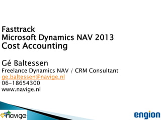 Fasttrack
Microsoft Dynamics NAV 2013

Cost Accounting
Gé Baltessen

Freelance Dynamics NAV / CRM Consultant
ge.baltessen@navige.nl
06-18654300
www.navige.nl

 