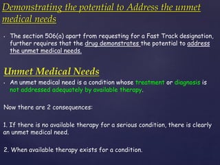Demonstrating the potential to Address the unmet 
medical needs 
• The section 506(a) apart from requesting for a Fast Track designation, 
further requires that the drug demonstrates the potential to address 
the unmet medical needs. 
Unmet Medical Needs 
• An unmet medical need is a condition whose treatment or diagnosis is 
not addressed adequately by available therapy. 
Now there are 2 consequences: 
1. If there is no available therapy for a serious condition, there is clearly 
an unmet medical need. 
2. When available therapy exists for a condition. 
 