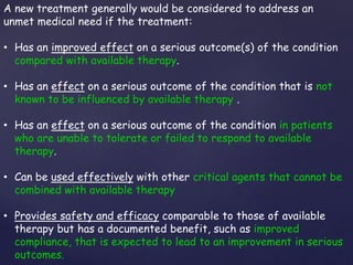 A new treatment generally would be considered to address an 
unmet medical need if the treatment: 
• Has an improved effect on a serious outcome(s) of the condition 
compared with available therapy. 
• Has an effect on a serious outcome of the condition that is not 
known to be influenced by available therapy . 
• Has an effect on a serious outcome of the condition in patients 
who are unable to tolerate or failed to respond to available 
therapy. 
• Can be used effectively with other critical agents that cannot be 
combined with available therapy 
• Provides safety and efficacy comparable to those of available 
therapy but has a documented benefit, such as improved 
compliance, that is expected to lead to an improvement in serious 
outcomes. 
 