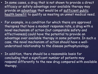 • In some cases, a drug that is not shown to provide a direct 
efficacy or safety advantage over available therapy may 
provide an advantage that would be of sufficient public 
health benefit to qualify as meeting an unmet medical need. 
• For example, in a condition for which there are approved 
therapies that have a modest response rate, a drug with a 
novel mechanism of action (but comparable safety and 
effectiveness) could have the potential to provide an 
advantage over available therapy in some patients. In such a 
case, the novel mechanism of action should have a well-understood 
relationship to the disease pathophysiology. 
• In addition, there should be a reasonable basis for 
concluding that a significant number of patients may 
respond differently to the new drug compared with available 
therapy. 
 