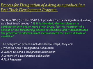 Process for Designation of a drug as a product in a 
Fast Track Development Program. 
Section 506(b) of the FD&C Act provides for the designation of a drug 
as a fast track product “ if it is intended, whether alone or in 
combination with one or more other drugs, for the treatment of a 
serious or life-threatening disease or condition, and it demonstrates 
the potential to address unmet medical needs for such a disease or 
condition.” 
The designation process includes several steps, they are: 
1.When to Send a Designation Submission 
2.Where to Send a Designation Submission 
3.Content of a Designation Submission 
4.FDA Response 
 