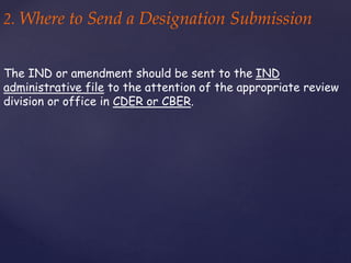 2. Where to Send a Designation Submission 
The IND or amendment should be sent to the IND 
administrative file to the attention of the appropriate review 
division or office in CDER or CBER. 
 