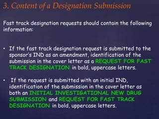 3. Content of a Designation Submission 
Fast track designation requests should contain the following 
information: 
• If the fast track designation request is submitted to the 
sponsor’s IND as an amendment, identification of the 
submission in the cover letter as a REQUEST FOR FAST 
TRACK DESIGNATION in bold, uppercase letters. 
• If the request is submitted with an initial IND, 
identification of the submission in the cover letter as 
both an INITIAL INVESTIGATIONAL NEW DRUG 
SUBMISSION and REQUEST FOR FAST TRACK 
DESIGNATION in bold, uppercase letters. 
 