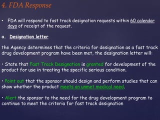 4. FDA Response 
• FDA will respond to fast track designation requests within 60 calendar 
days of receipt of the request. 
a. Designation letter 
the Agency determines that the criteria for designation as a fast track 
drug development program have been met, the designation letter will: 
• State that Fast Track Designation is granted for development of the 
product for use in treating the specific serious condition. 
• Point out that the sponsor should design and perform studies that can 
show whether the product meets an unmet medical need. 
• Alert the sponsor to the need for the drug development program to 
continue to meet the criteria for fast track designation 
 