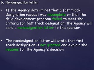 b. Nondesignation letter 
• If the Agency determines that a fast track 
designation request was incomplete or that the 
drug development program failed to meet the 
criteria for fast track designation, the Agency will 
send a nondesignation letter to the sponsor. 
• The nondesignation letter will state that fast 
track designation is not granted and explain the 
reasons for the Agency's decision 
 