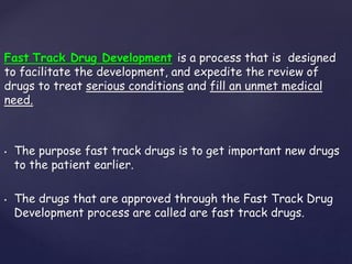 Fast Track Drug Development is a process that is designed 
to facilitate the development, and expedite the review of 
drugs to treat serious conditions and fill an unmet medical 
need. 
• The purpose fast track drugs is to get important new drugs 
to the patient earlier. 
• The drugs that are approved through the Fast Track Drug 
Development process are called are fast track drugs. 
 