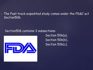 • The Fast track expedited study comes under the FD&C act 
Section506. 
Section506 contains 3 subsections- 
Section 506(a), 
Section 506(b), 
Section 506(c). 
 