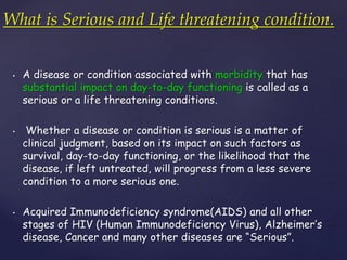 What is Serious and Life threatening condition. 
• A disease or condition associated with morbidity that has 
substantial impact on day-to-day functioning is called as a 
serious or a life threatening conditions. 
• Whether a disease or condition is serious is a matter of 
clinical judgment, based on its impact on such factors as 
survival, day-to-day functioning, or the likelihood that the 
disease, if left untreated, will progress from a less severe 
condition to a more serious one. 
• Acquired Immunodeficiency syndrome(AIDS) and all other 
stages of HIV (Human Immunodeficiency Virus), Alzheimer’s 
disease, Cancer and many other diseases are “Serious”. 
 