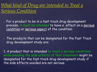 What kind of Drug are intended to Treat a 
Serious Condition 
• For a product to be in a fast track drug development 
process, it must be intended to have a effect on a serious 
condition or serious aspect of the condition. 
• The products that can be designated for the Fast Track 
drug development study are: 
1. A product that is intended to treat a serious conditions 
while avoiding the side effects of that treatment might be 
designated for the fast track drug development study if 
the side effects avoided are not serious. 
 