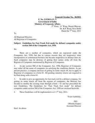 General Circular No. 36/2011
                            F. No. 2/3/2011-CL V
                            Government of India
                         Ministry of Corporate Affairs
                                           5th Floor, ‘A’ Wing, Shastri Bhavan,
                                                       Dr. R.P. Road, New Delhi
                                                        Dated the 7th June, 2011
To
All Regional Director,
All Registrar of Companies.
Subject: Guidelines for Fast Track Exit mode for defunct companies under
         section 560 of the Companies Act, 1956
Sir,
       There are a number of companies, which are registered under the
Companies Act, 1956, but due to various reasons they are inoperative since
incorporation or commenced business but became inoperative or defunct later on.
Such companies may be desirous of getting their names strike off from the
Register of Companies maintained by Registrar of Companies.
2.     As per section 560 of the Companies Act, 1956, Registrar of Companies
may strike off the name of companies on satisfying the conditions therein. As per
present practice, a company desirous of getting its name struck off, has to apply to
Registrar of companies in e-form 61. All pending statutory returns are required to
be filed along with e-form 61.
3.     In order to give an opportunity for fast track exit by a defunct company, for
getting its name struck off from the register of companies, the Ministry has
decided to modify the existing route through e-form – 61 and has prescribed the
new Guidelines. The Guidelines for “Fast Track Exit mode” for defunct
companies under section 560 of the Companies Act, 1956 are enclosed herewith.
4.     These Guidelines will be implemented w.e.f. 3rd July, 2011.

                                                                   Yours faithfully,

                                                                         -Sd/-
                                                                  (Monika Gupta)
                                                                 Assistant Director
Encl: As above
 