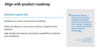 Align with product roadmap
Success by Design
focuses on the project
roadmap and project
success versus the short-
term tactical, this allows
us to see the road ahead
with a proactive
mindset.
– Bryan Gorby
Senior Technical Architect
Hitachi Solutions
FastTrack experts will
Facilitate your access to the product roadmap
Assess the design to ensure your solution is aligned to the
roadmap
Help identify new features and product capabilities to optimize
your architecture
 
