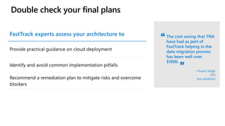 Double check your final plans
The cost saving that TNA
have had as part of
FastTrack helping in the
data migration process
has been well over
$100K.
– Pravin Singh
CIO
tna solutions
FastTrack experts assess your architecture to
Provide practical guidance on cloud deployment
Identify and avoid common implementation pitfalls
Recommend a remediation plan to mitigate risks and overcome
blockers
 