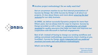 Another project methodology? Do we really need that?
Not an uncommon reaction to our first internal presentations of
Success by Design. But while Success by Design is all about our
projects, it’s less about theory and more about ensuring the best
outcome for our daily business.
At ORBIS, we deliver successful Dynamics projects for more than
fifteen years, but we always look for ways to improve. Success by
Design provided us with a clear cut, comprehensive, yet simple
template for quality assurance that helps our team and improves our
cooperation with Microsoft in FastTrack engagements.
Best of all—instead of having to change our existing workflows and
adding convoluted methodology requirements (here’s looking at you,
SureStep!), Success by Design easily integrated with our preferred
practices and works well with different methodologies.
What’s not to like?
– Martin Fahrnberger
Managing Partner
ORBIS Austria GmbH
 