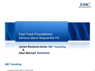 1© Copyright 2009 EMC Corporation. All rights reserved.
Fast Track Foundations:
Serious about Sequential I/O
James Rowland-Jones
&
Allan Mitchell
 
