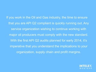 If you work in the Oil and Gas industry, the time to ensure
that you are API Q2 compliant is quickly running out. Any
service organization wishing to continue working with
major oil producers must comply with the new standard.
With the first API Q2 audits planned for early 2014, it’s
imperative that you understand the implications to your
organization, supply chain and profit margins.
 