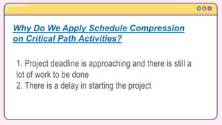 1. Project deadline is approaching and there is still a
lot of work to be done
2. There is a delay in starting the project
Why Do We Apply Schedule Compression
on Critical Path Activities?
 
