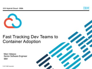 © 2017 IBM Corporation
IBM Hybrid Cloud - DBA
Fast Tracking Dev Teams to
Container Adoption
Marc Velasco
Senior Software Engineer
IBM
 