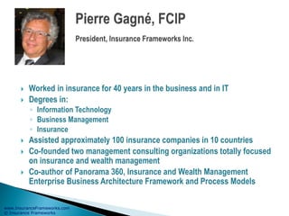 www.InsuranceFrameworks.com
© Insurance Frameworks
 Worked in insurance for 40 years in the business and in IT
 Degrees in:
◦ Information Technology
◦ Business Management
◦ Insurance
 Assisted approximately 100 insurance companies in 10 countries
 Co-founded two management consulting organizations totally focused
on insurance and wealth management
 Co-author of Panorama 360, Insurance and Wealth Management
Enterprise Business Architecture Framework and Process Models
 