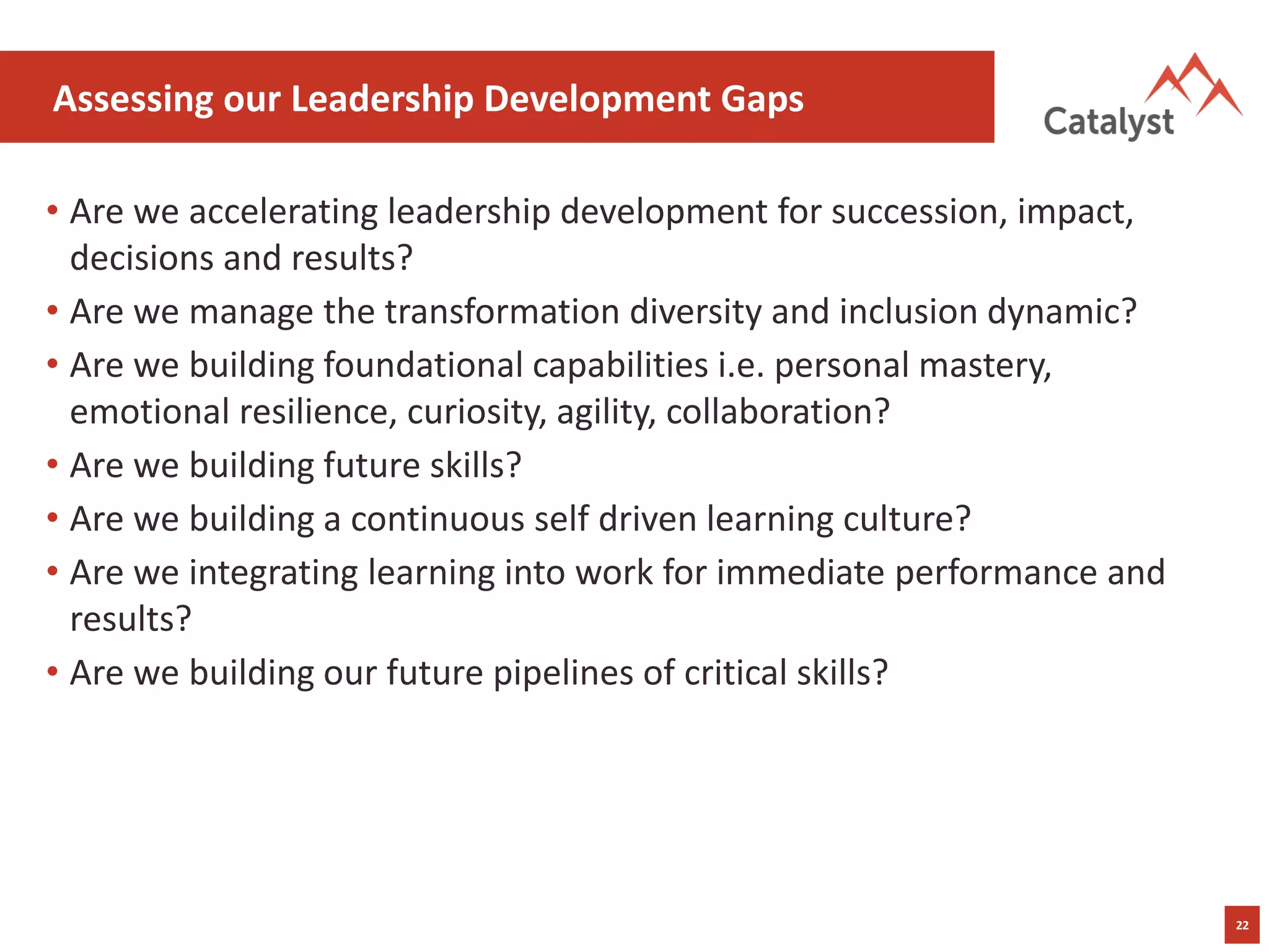22
Assessing our Leadership Development Gaps
• Are we accelerating leadership development for succession, impact,
decisions and results?
• Are we manage the transformation diversity and inclusion dynamic?
• Are we building foundational capabilities i.e. personal mastery,
emotional resilience, curiosity, agility, collaboration?
• Are we building future skills?
• Are we building a continuous self driven learning culture?
• Are we integrating learning into work for immediate performance and
results?
• Are we building our future pipelines of critical skills?
 
