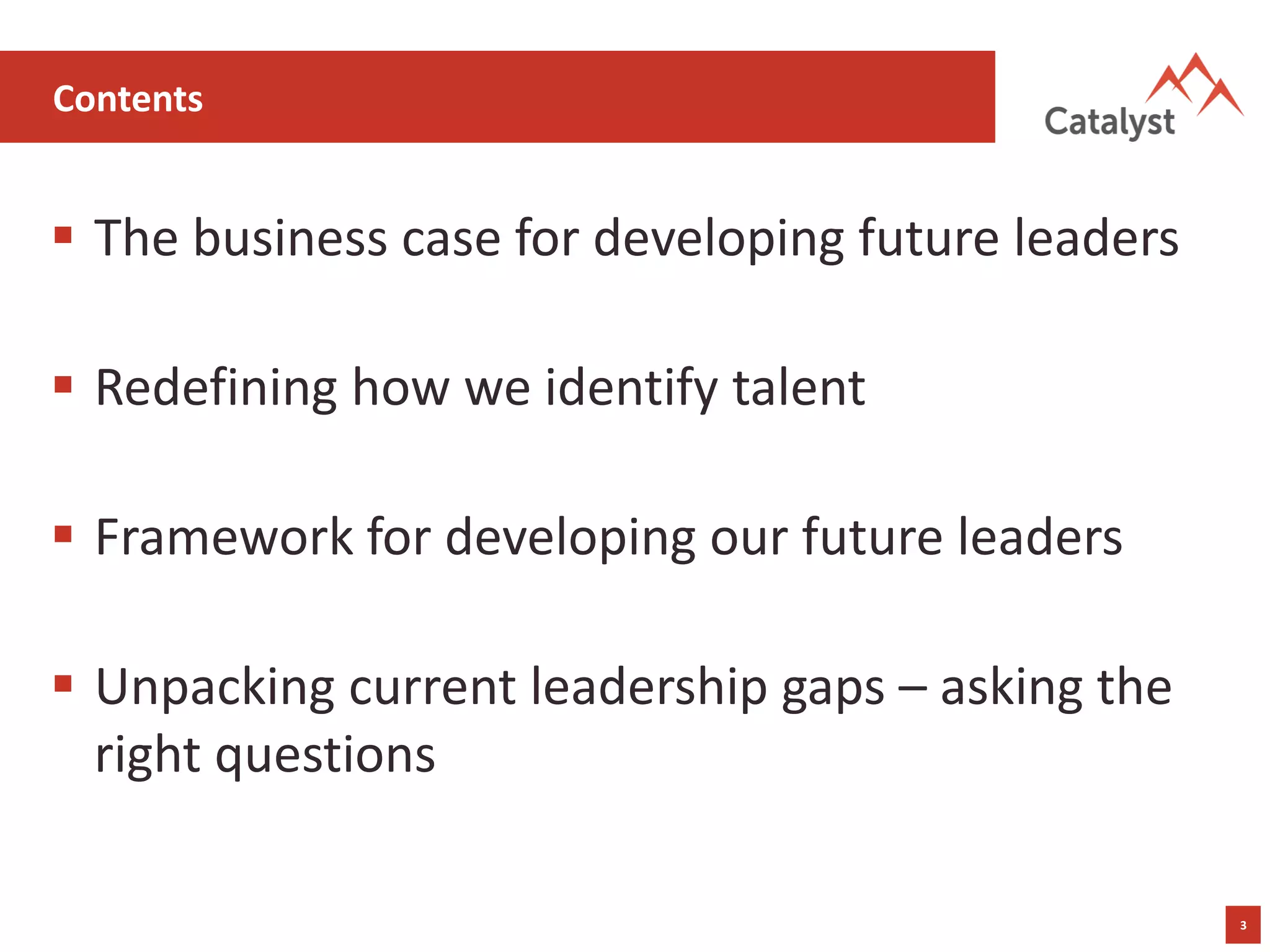 3
Contents
▪ The business case for developing future leaders
▪ Redefining how we identify talent
▪ Framework for developing our future leaders
▪ Unpacking current leadership gaps – asking the
right questions
 
