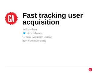 Fast tracking user
acquisition
Ed Davidson
@ @davidsonea
General Assembly London
22nd November 2013

 