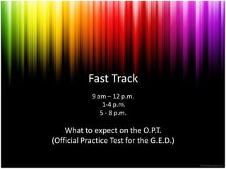 Fast Track
            9 am – 12 p.m.
                1-4 p.m.
               5 - 8 p.m.

    What to expect on the O.P.T.
(Official Practice Test for the G.E.D.)
 