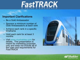 Important Clarifications Be a Gold Ambassador Sponsor a minimum number of Gold Ambassadors at each rank  Achieve each rank in a specific timeframe Hold each rank for at least 3 months Visit  www.myshaklee.com  for details.  This presentation is meant for marketing purposes only and does not include all of the rules and requirements for  FastTRACK 