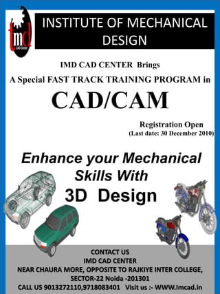 CONTACT US
IMD CAD CENTER
NEAR CHAURA MORE, OPPOSITE TO RAJKIYE INTER COLLEGE,
SECTOR-22 Noida -201301
CALL US 9013272110,9718083401 Visit us :- WWW.Imcad.in
INSTITUTE OF MECHANICAL
DESIGN
IMD CAD CENTER Brings
A Special FAST TRACK TRAINING PROGRAM in
CAD/CAM
Registration Open
(Last date: 30 December 2010)
Enhance your Mechanical
Skills With
3D Design
 