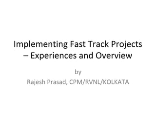 Implementing Fast Track Projects 
– Experiences and Overview 
by 
Rajesh Prasad, CPM/RVNL/KOLKATA 
 