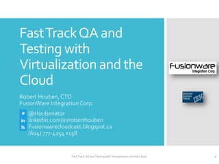 Fast Track QA and
Testing with
Virtualization and the
Cloud
Robert Houben, CTO
FusionWare Integration Corp.
   @Houbenator
   linkedin.com/in/roberthouben
   Fusionwarecloudcast.blogspot.ca
   (604) 777-4254 x158


                   Fast Track QA and Testing with Virtualization and the Cloud   1
 