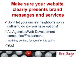 Make sure your website
clearly presents brand
messages and services
 Don’t let your uncle’s neighbor’s son’s
girlfriend do it – you have options!
 Ad Agencies/Web Development
companies/Freelancers
(will they be there for you after it is built?)
 You!
 