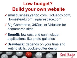 Low budget?
Build your own website
 smallbusiness.yahoo.com, GoDaddy.com,
Homestead.com, squarespace.com
 Big Commerce, 3dCart, or Volusion for
ecommerce sites
 Benefit: low cost and can include
applications like photo galleries
 Drawback: depends on your time and
writing skills, cookie-cutter design
 