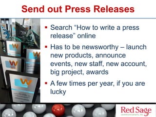 Send out Press Releases
  Search “How to write a press
release” online
  Has to be newsworthy – launch
new products, announce
events, new staff, new account,
big project, awards
  A few times per year, if you are
lucky
 