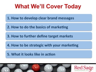 What We’ll Cover Today
1.	
  How	
  to	
  develop	
  clear	
  brand	
  messages	
  
2.	
  How	
  to	
  do	
  the	
  basics	
  of	
  marke<ng	
  
3.	
  How	
  to	
  further	
  deﬁne	
  target	
  markets	
  
4.	
  How	
  to	
  be	
  strategic	
  with	
  your	
  marke<ng	
  
5.	
  What	
  it	
  looks	
  like	
  in	
  ac<on	
  
 