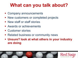What can you talk about?
  Company announcements
  New customers or completed projects
  New staff or staff stories
  Awards or achievements
  Customer stories
  Related business or community news
  Unsure? look at what others in your industry
are doing
 