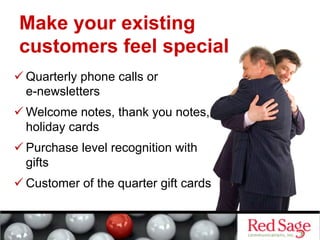 Make your existing
customers feel special
 Quarterly phone calls or
e-newsletters
 Welcome notes, thank you notes,
holiday cards
 Purchase level recognition with
gifts
 Customer of the quarter gift cards
 
