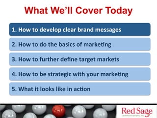 What We’ll Cover Today
1.	
  How	
  to	
  develop	
  clear	
  brand	
  messages	
  
2.	
  How	
  to	
  do	
  the	
  basics	
  of	
  marke<ng	
  
3.	
  How	
  to	
  further	
  deﬁne	
  target	
  markets	
  
4.	
  How	
  to	
  be	
  strategic	
  with	
  your	
  marke<ng	
  
5.	
  What	
  it	
  looks	
  like	
  in	
  ac<on	
  
 