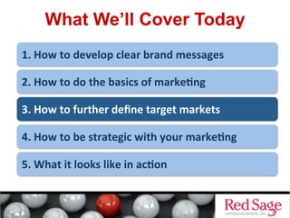 What We’ll Cover Today
1.	
  How	
  to	
  develop	
  clear	
  brand	
  messages	
  
2.	
  How	
  to	
  do	
  the	
  basics	
  of	
  marke<ng	
  
3.	
  How	
  to	
  further	
  deﬁne	
  target	
  markets	
  
4.	
  How	
  to	
  be	
  strategic	
  with	
  your	
  marke<ng	
  
5.	
  What	
  it	
  looks	
  like	
  in	
  ac<on	
  
 