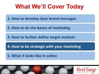 What We’ll Cover Today
1.	
  How	
  to	
  develop	
  clear	
  brand	
  messages	
  
2.	
  How	
  to	
  do	
  the	
  basics	
  of	
  marke<ng	
  
3.	
  How	
  to	
  further	
  deﬁne	
  target	
  markets	
  
4.	
  How	
  to	
  be	
  strategic	
  with	
  your	
  marke<ng	
  
5.	
  What	
  it	
  looks	
  like	
  in	
  ac<on	
  
 