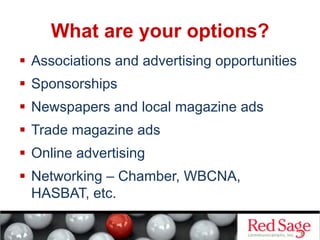 What are your options?
  Associations and advertising opportunities
  Sponsorships
  Newspapers and local magazine ads
  Trade magazine ads
  Online advertising
  Networking – Chamber, WBCNA,
HASBAT, etc.
 