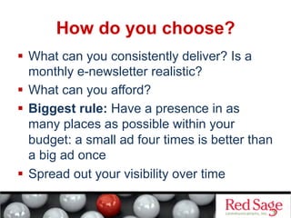 How do you choose?
  What can you consistently deliver? Is a
monthly e-newsletter realistic?
  What can you afford?
  Biggest rule: Have a presence in as
many places as possible within your
budget: a small ad four times is better than
a big ad once
  Spread out your visibility over time
 