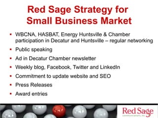 Red Sage Strategy for
Small Business Market
  WBCNA, HASBAT, Energy Huntsville & Chamber
participation in Decatur and Huntsville – regular networking
  Public speaking
  Ad in Decatur Chamber newsletter
  Weekly blog, Facebook, Twitter and LinkedIn
  Commitment to update website and SEO
  Press Releases
  Award entries
 