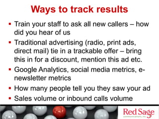 Ways to track results
  Train your staff to ask all new callers – how
did you hear of us
  Traditional advertising (radio, print ads,
direct mail) tie in a trackable offer – bring
this in for a discount, mention this ad etc.
  Google Analytics, social media metrics, e-
newsletter metrics
  How many people tell you they saw your ad
  Sales volume or inbound calls volume
 
