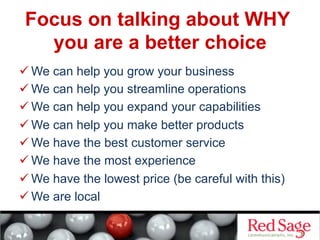 Focus on talking about WHY
you are a better choice
 We can help you grow your business
 We can help you streamline operations
 We can help you expand your capabilities
 We can help you make better products
 We have the best customer service
 We have the most experience
 We have the lowest price (be careful with this)
 We are local
 