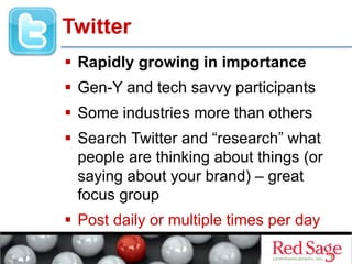   Rapidly growing in importance
  Gen-Y and tech savvy participants
  Some industries more than others
  Search Twitter and “research” what
people are thinking about things (or
saying about your brand) – great
focus group
  Post daily or multiple times per day
Twitter
 