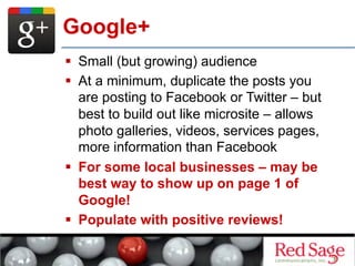   Small (but growing) audience
  At a minimum, duplicate the posts you
are posting to Facebook or Twitter – but
best to build out like microsite – allows
photo galleries, videos, services pages,
more information than Facebook
  For some local businesses – may be
best way to show up on page 1 of
Google!
  Populate with positive reviews!
Google+
 